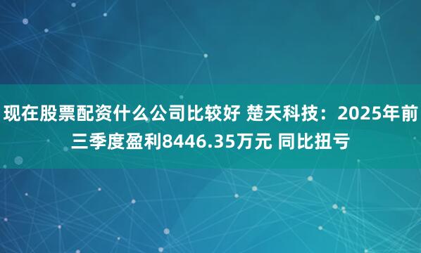 现在股票配资什么公司比较好 楚天科技：2025年前三季度盈利8446.35万元 同比扭亏