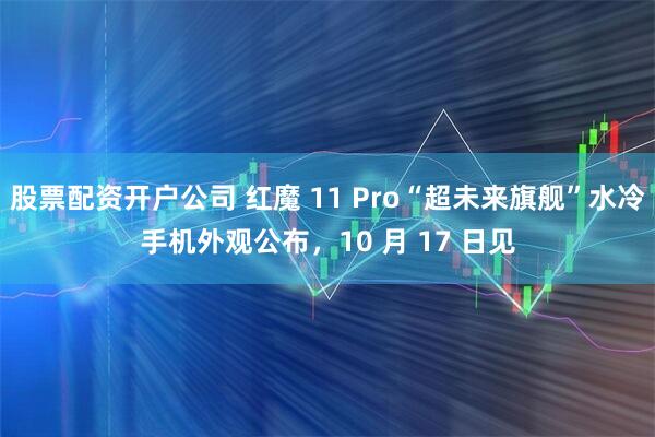 股票配资开户公司 红魔 11 Pro“超未来旗舰”水冷手机外观公布，10 月 17 日见