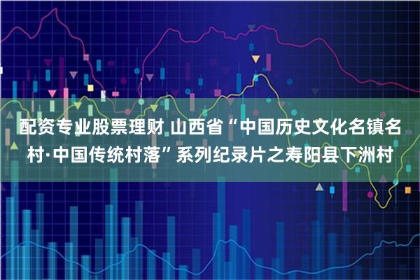 配资专业股票理财 山西省“中国历史文化名镇名村·中国传统村落”系列纪录片之寿阳县下洲村