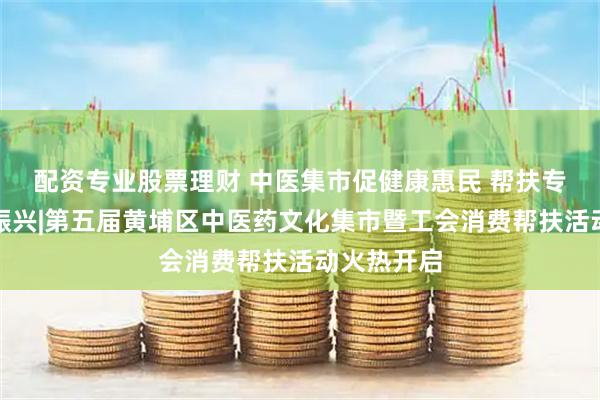 配资专业股票理财 中医集市促健康惠民 帮扶专区助乡村振兴|第五届黄埔区中医药文化集市暨工会消费帮扶活动火热开启