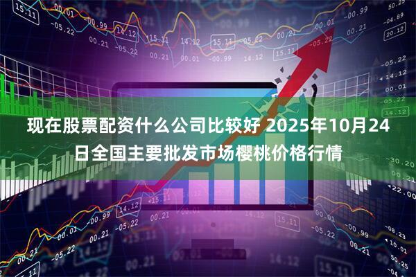 现在股票配资什么公司比较好 2025年10月24日全国主要批发市场樱桃价格行情