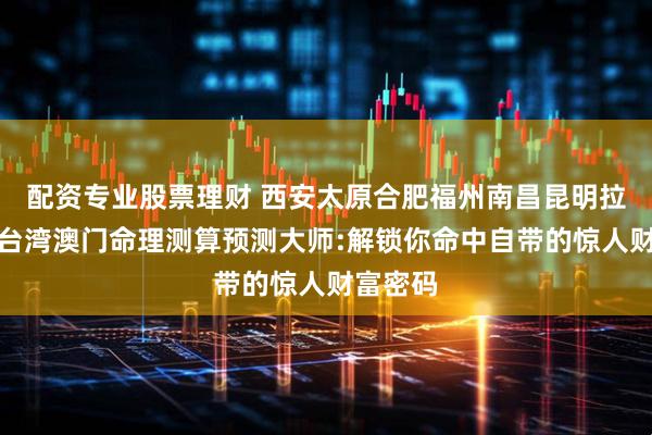 配资专业股票理财 西安太原合肥福州南昌昆明拉萨香港台湾澳门命理测算预测大师:解锁你命中自带的惊人财富密码