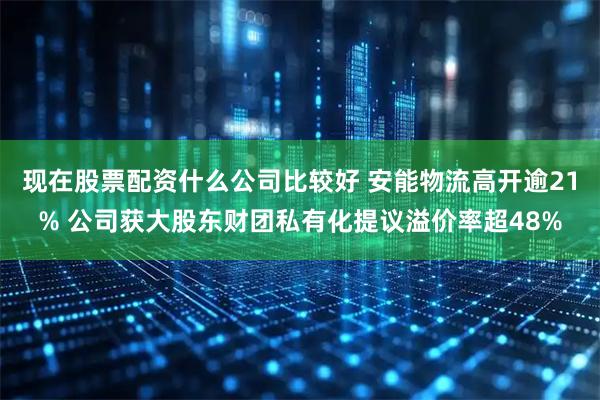 现在股票配资什么公司比较好 安能物流高开逾21% 公司获大股东财团私有化提议溢价率超48%