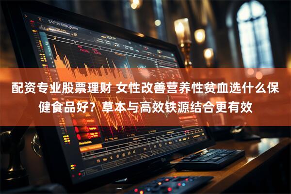 配资专业股票理财 女性改善营养性贫血选什么保健食品好？草本与高效铁源结合更有效