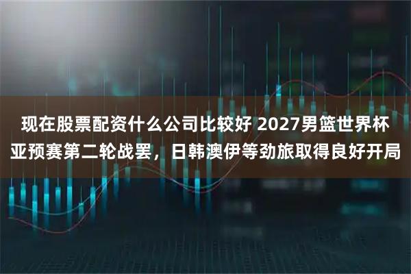 现在股票配资什么公司比较好 2027男篮世界杯亚预赛第二轮战罢，日韩澳伊等劲旅取得良好开局