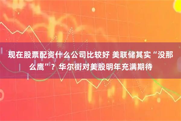 现在股票配资什么公司比较好 美联储其实“没那么鹰”？华尔街对美股明年充满期待