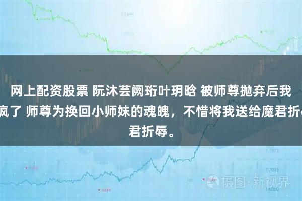 网上配资股票 阮沐芸阙珩叶玥晗 被师尊抛弃后我杀疯了 师尊为换回小师妹的魂魄，不惜将我送给魔君折辱。