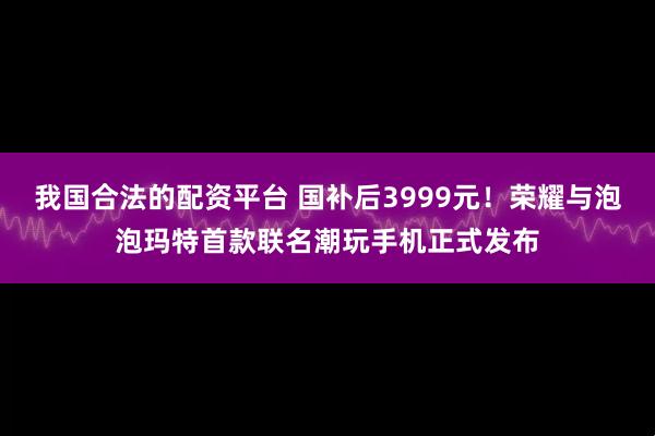 我国合法的配资平台 国补后3999元！荣耀与泡泡玛特首款联名潮玩手机正式发布