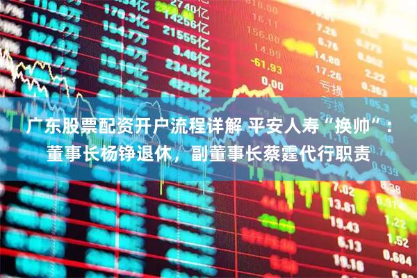 广东股票配资开户流程详解 平安人寿“换帅”：董事长杨铮退休，副董事长蔡霆代行职责