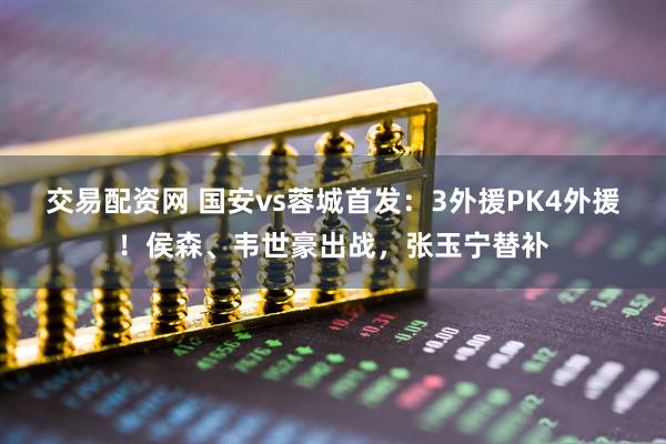 交易配资网 国安vs蓉城首发：3外援PK4外援！侯森、韦世豪出战，张玉宁替补
