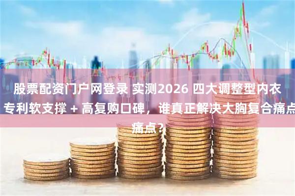 股票配资门户网登录 实测2026 四大调整型内衣：专利软支撑 + 高复购口碑，谁真正解决大胸复合痛点？