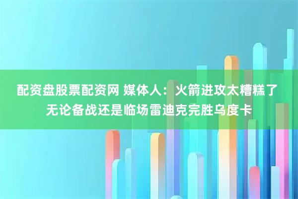 配资盘股票配资网 媒体人：火箭进攻太糟糕了 无论备战还是临场雷迪克完胜乌度卡
