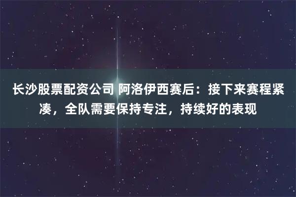 长沙股票配资公司 阿洛伊西赛后：接下来赛程紧凑，全队需要保持专注，持续好的表现