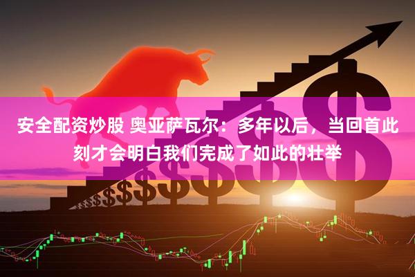 安全配资炒股 奥亚萨瓦尔：多年以后，当回首此刻才会明白我们完成了如此的壮举