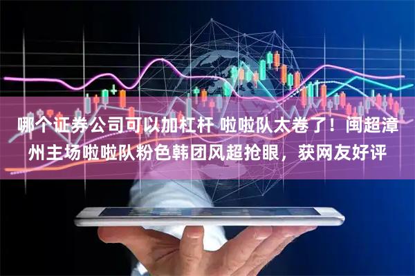 哪个证券公司可以加杠杆 啦啦队太卷了！闽超漳州主场啦啦队粉色韩团风超抢眼，获网友好评