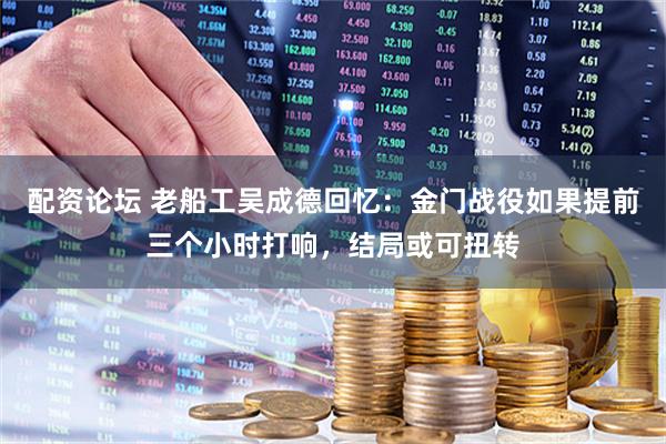配资论坛 老船工吴成德回忆：金门战役如果提前三个小时打响，结局或可扭转