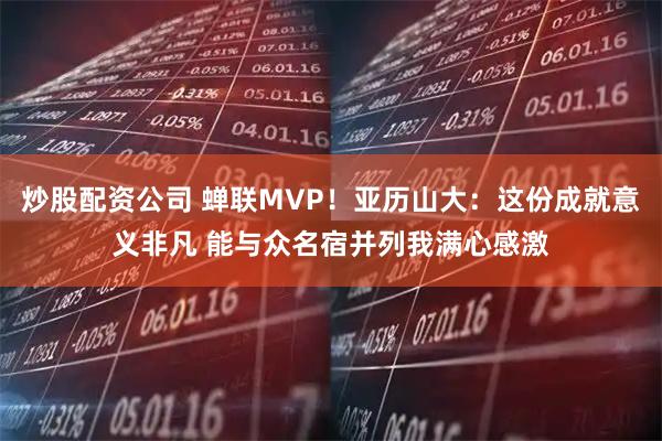 炒股配资公司 蝉联MVP！亚历山大：这份成就意义非凡 能与众名宿并列我满心感激