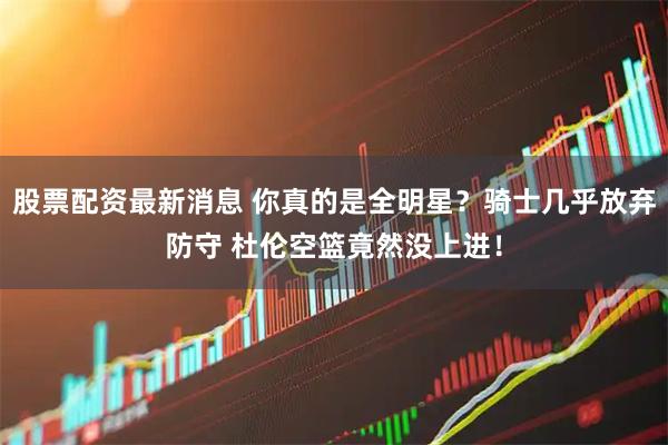股票配资最新消息 你真的是全明星？骑士几乎放弃防守 杜伦空篮竟然没上进！