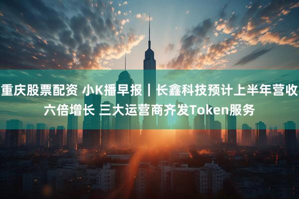 重庆股票配资 小K播早报｜长鑫科技预计上半年营收六倍增长 三大运营商齐发Token服务