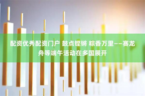 配资优秀配资门户 鼓点铿锵 粽香万里——赛龙舟等端午活动在多国展开