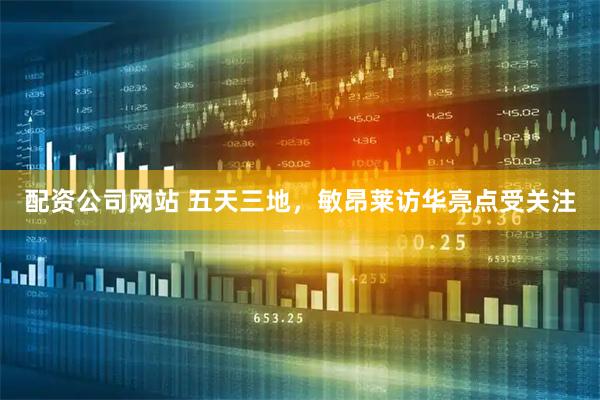 配资公司网站 五天三地，敏昂莱访华亮点受关注