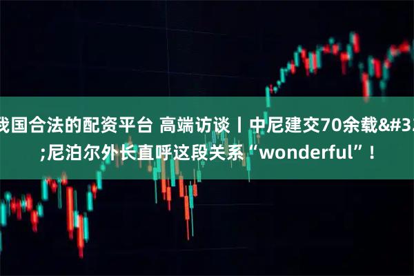 我国合法的配资平台 高端访谈丨中尼建交70余载 尼泊尔外长直呼这段关系“wonderful”！