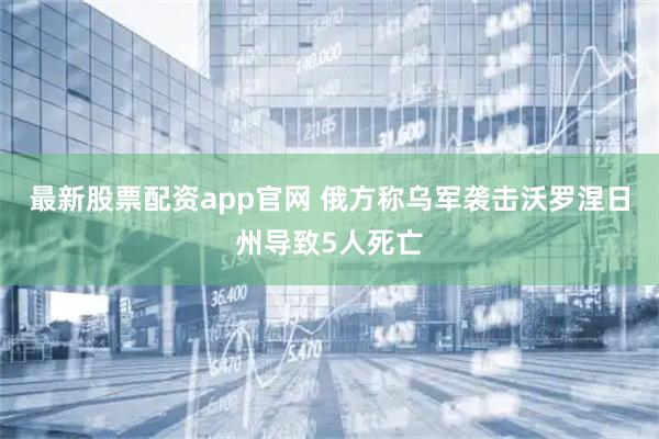 最新股票配资app官网 俄方称乌军袭击沃罗涅日州导致5人死亡