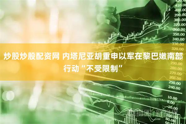 炒股炒股配资网 内塔尼亚胡重申以军在黎巴嫩南部行动“不受限制”