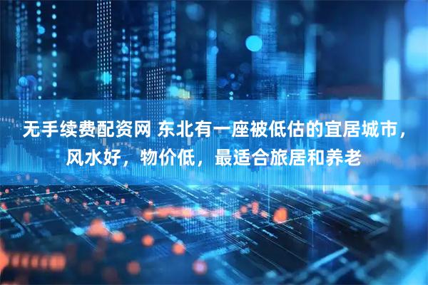 无手续费配资网 东北有一座被低估的宜居城市，风水好，物价低，最适合旅居和养老
