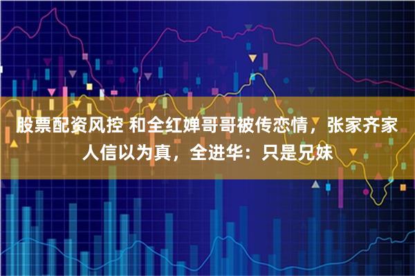 股票配资风控 和全红婵哥哥被传恋情，张家齐家人信以为真，全进华：只是兄妹