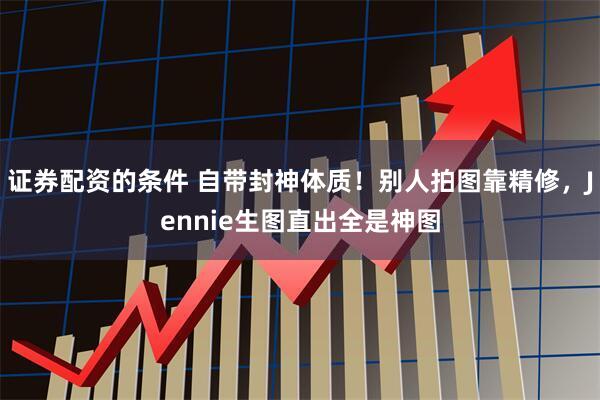 证券配资的条件 自带封神体质！别人拍图靠精修，Jennie生图直出全是神图