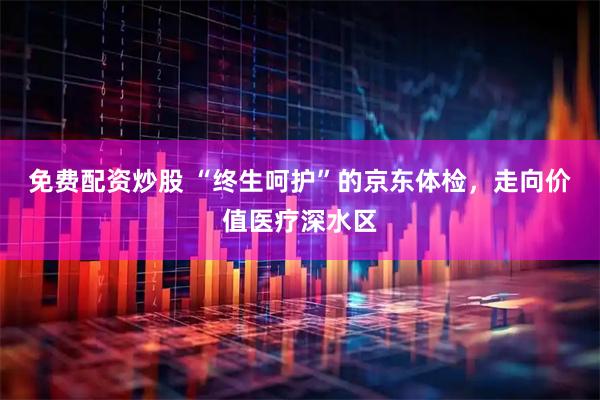 免费配资炒股 “终生呵护”的京东体检，走向价值医疗深水区