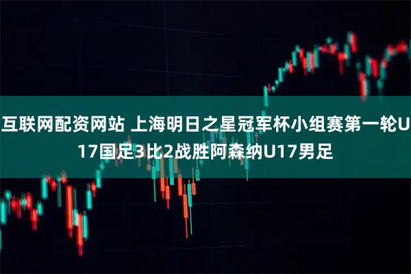 互联网配资网站 上海明日之星冠军杯小组赛第一轮U17国足3比2战胜阿森纳U17男足