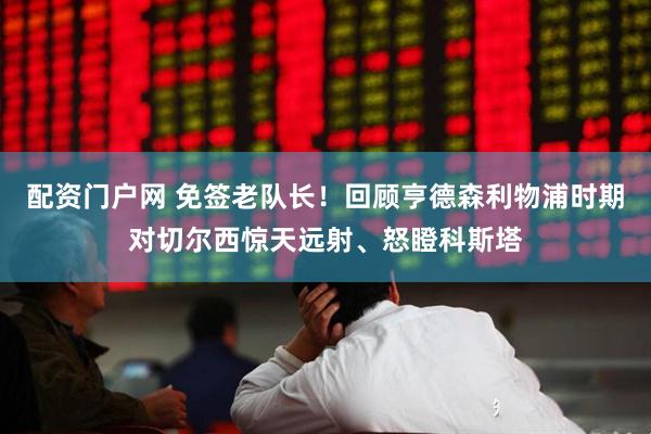 配资门户网 免签老队长！回顾亨德森利物浦时期对切尔西惊天远射、怒瞪科斯塔