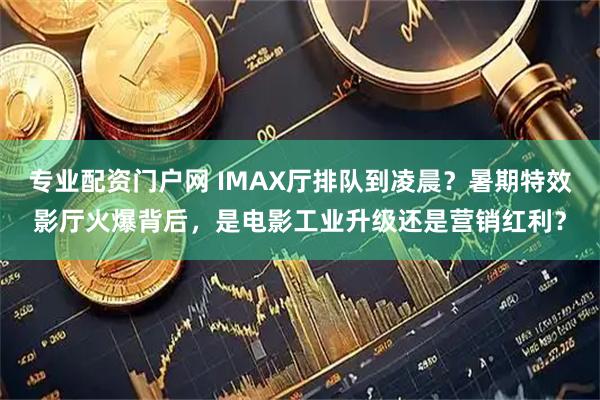 专业配资门户网 IMAX厅排队到凌晨？暑期特效影厅火爆背后，是电影工业升级还是营销红利？