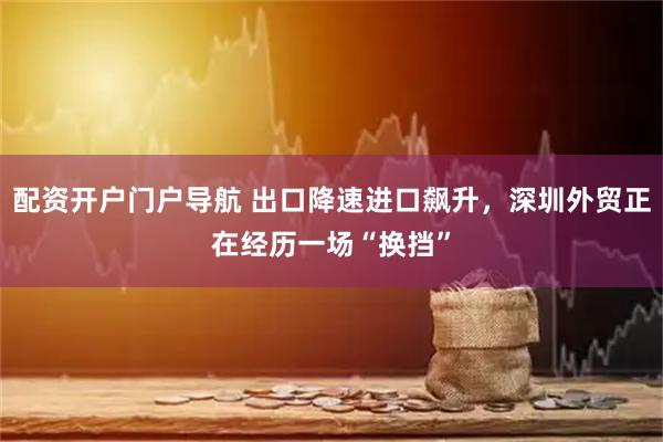 配资开户门户导航 出口降速进口飙升，深圳外贸正在经历一场“换挡”
