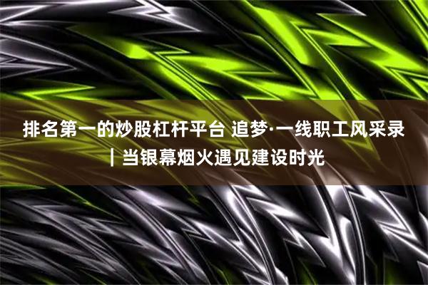 排名第一的炒股杠杆平台 追梦·一线职工风采录｜当银幕烟火遇见建设时光