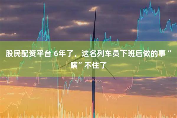 股民配资平台 6年了，这名列车员下班后做的事“瞒”不住了