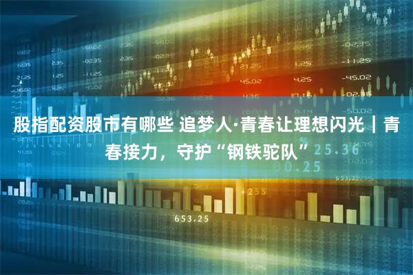 股指配资股市有哪些 追梦人·青春让理想闪光｜青春接力，守护“钢铁驼队”