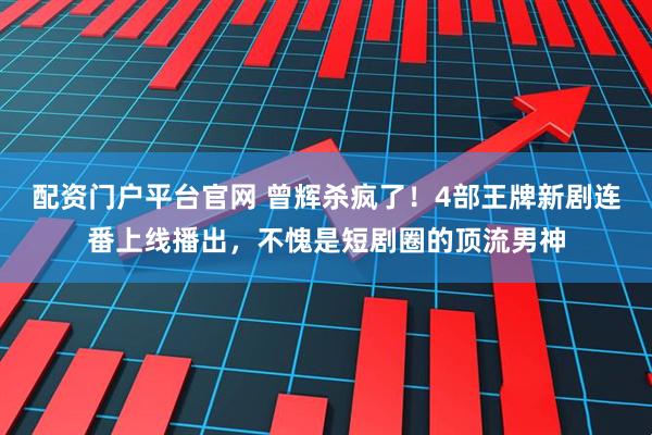 配资门户平台官网 曾辉杀疯了！4部王牌新剧连番上线播出，不愧是短剧圈的顶流男神