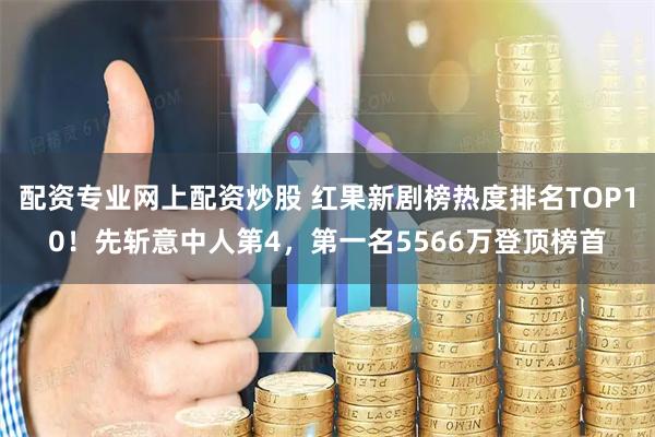 配资专业网上配资炒股 红果新剧榜热度排名TOP10！先斩意中人第4，第一名5566万登顶榜首