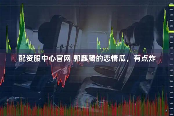 配资股中心官网 郭麒麟的恋情瓜，有点炸
