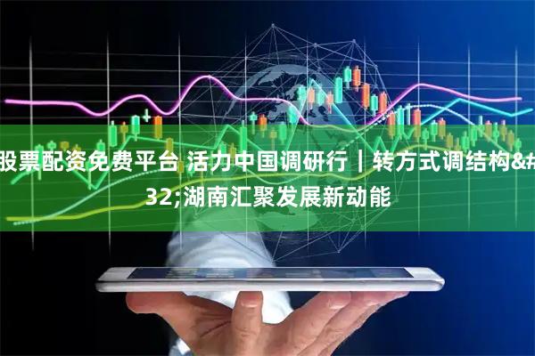 股票配资免费平台 活力中国调研行|转方式调结构 湖南汇聚发展新动能