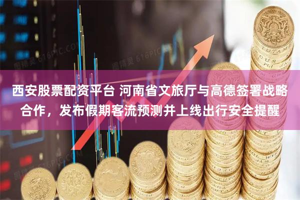 西安股票配资平台 河南省文旅厅与高德签署战略合作，发布假期客流预测并上线出行安全提醒